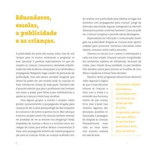 5 somostodosresponsáveis.com.br
A publicidade faz parte das nossas vidas, mas de uns
tempos para cá muitos começaram a perguntar se
essa “parceria” é positiva, especialmente no que diz
respeito às crianças. Consumismo, obesidade infantil…
males da vida moderna começaram a ser atribuídos à
propaganda. Ninguém nega o poder de persuasão da
publicidade, mas não parece razoável imaginar que
tenha tal poder em um mundo onde as crianças so-
frem influências vindas de toda parte. Também não
é possível admitir que pais e professores não tenham
nas mãos o poder para filtrar essas interferências e
ajudar as crianças a fazer boas escolhas.
Para alguns grupos, a receita é simples: basta
proibir sumariamente a propaganda dirigida para
crianças de até 12 anos para protegê-las das tentações
do consumo e de outros supostos riscos. Mas será que
é mesmo simples assim? As crianças também deverão
ser proibidas de ver as vitrines nos shoppings? Serão
impedidas de mostrar o tênis e a mochila novos aos
colegas de classe para evitar desejos consumistas? E
mais: sem propaganda infantil não haverá programa-
ção para as crianças. Então, as crianças acabarão ven-
Educadores,
escolas,
a publicidade
e as crianças.
do novelas com publicidade para adultos no lugar dos
desenhos com propagandas para criança? Longe da
televisão, elas estarão seguras navegando na internet?
Deveríamos proibir a internet também? Como se pode
ver, o tema é complexo e permite várias abordagens.
Especialistas em educação e comunicação enxer-
gam na publicidade dirigida às crianças boas oportu-
nidades para promover conversas educativas sobre
valores, consumo, entre outros assuntos.
Vivemos no século 21 e o acesso a informações é
cada vez mais amplo. Crianças nascem mergulhadas
em ambientes repletos de influências, inclusive da
mídia, claro. Diante dessa realidade, os pais também
têm desafios novos para orientar as escolhas de seus
filhos e ajudá-los a tomar boas decisões.
Existem vários programas educacionais desenvol-
vidos segundo a lógica
de que é mais eficiente
ensinar as crianças a
lidar com a mídia e a
entender seu funciona-
mento do que comba-
tê-la. Esse e-book visa
levantar algumas das
principais questões re-
lacionadas à propagan-
da dirigida às crianças.
Provavelmente, mais
cedo ou mais tarde
esse assunto acabará
em sala de aula.
Um jovem redator
questionou
como falar com
as crianças na
propaganda.
O outro
respondeu: pense
nos seus filhos.
O que for bom
para eles é bom
para os outros
 