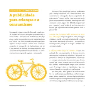 6somostodosresponsáveis.com.br
Propaganda, ninguém esconde, foi criada para desper-
tar o desejo de consumir. E se para alguns adultos já é
difícil manter o controle diante das tentações dos shop-
pings, muitos se perguntam o que se passa na cabeça
das crianças.Elas ainda não estão preparadas para fazer
algumas escolhas sozinhas e seriam mais suscetíveis
aos apelos da propaganda e às frustrações por não ter
o que desejam. Na verdade, uma série de estudos vem
associando a exposição de crianças à mídia ao consu-
mismo e isso vem gerando angústia e preocupação.
A publicidade
para crianças e o
consumismo
Consumo é um assunto que costuma render pano
paraamanganasfamílias.Paisemãescostumamficar
extremamente preocupados diante dos protestos de
crianças que “exigem” ganhar o que viram na propa-
ganda. Uns se sentem frustrados por não poder aten-
der, outros cedem, alguns têm dificuldades para lidar
com a questão. É nesse cenário de sentimentos contra-
ditórios que a publicidade costuma aparecer como a
grande vilã.
eleger um culpado não melhora a vida
das crianças O quadro pintado pelos pedagogos
retrata um mundo bem mais complexo, onde a criança
vive cercada por diversas influências: a propaganda, os
valores passados pelos pais, os amigos e também suas
próprias vontades.
a criança faz o que a criança vê Para tran-
quilidade dos pais, especialistas de diversas correntes
são unânimes em relação a um ponto: o fator mais im-
portante na definição do comportamento das crianças
é o exemplo que vivenciam e recebem em casa. Em um
mundo que a todo instante nos convida a consumir,
essa conversa em família nem sempre é um caminho
suave. A vantagem dizem os especialistas, é que esse
processo baseado no exemplo em casa funciona.
Na outra ponta dessa questão, estão os anuncian-
tes e os profissionais da publicidade que também pre-
cisam fazer a sua parte e, para isso, basta realizar seu
trabalho respeitando as regras estabelecidas pelo setor
e também o estágio de desenvolvimento das crianças.
obesidade e consumismo
 