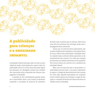 7 somostodosresponsáveis.com.br
A obesidade infantil preocupa cada vez mais as auto-
ridades de saúde e,principalmente,os pais e mães. E a
publicidade entrou no centro dessa discussão depois
que passaram ser divulgados estudos que estabele-
cem associações entre a exposição das crianças à pro-
paganda e a obesidade.
A questão já vem sensibilizando grande empre-
sas e anunciantes, tanto é que muitos já decidiram
suspender a veiculação de anúncios de alimentos
A publicidade
para crianças
e a obesidade
infantil
de baixo valor nutritivo para as crianças. Além disso,
uma série de iniciativas visa restringir ainda mais a
propaganda desses alimentos.
Ocorre que, na visão de vários especialistas, não
se pode simplesmente estabelecer uma relação direta
de causa e efeito entre publicidade e obesidade infan-
til, isolando todos os demais fatores presentes no de-
senvolvimento das crianças. Já se sabe, por exemplo,
que famílias com hábitos alimentares mais saudáveis
têm menos chances de conviver com o problema da
obesidade infantil.
Mais uma vez está certo que os anunciantes e a
publicidade precisam fazer a sua parte respeitando
as regras e o estágio de desenvolvimento das crianças.
Por outro lado, segundo especialistas em comporta-
mento infantil, apesar das tentações, o papel da edu-
cação e o exemplo da família são fatores decisivos na
batalha contra a obesidade.
 