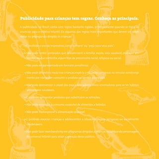 8somostodosresponsáveis.com.br
Publicidade para crianças tem regras. Conheça as principais.
A publicidade no Brasil conta com regras bastante rígidas, principalmente quando se trata de
anunciar para o público infantil. Eis algumas das regras mais importantes que devem ser obser-
vadas na propaganda dirigida às crianças:
• É proibido o uso do imperativo, como“compre”ou“peça para seus pais”.
• Não pode conter conteúdos que desvalorizem a família, escola, vida saudável, proteção am-
biental, ou que contenha algum tipo de preconceito racial, religioso ou social.
• Não pode ser apresentada em formato jornalístico.
• Não pode difundir o medo nas crianças,expô-la a situações perigosas ou simular constrangi-
mento por não poder consumir o produto ou serviço anunciado.
• Não pode desmerecer o papel dos pais e educadores como orientadores para se ter hábitos
alimentares saudáveis.
• É proibido apresentar produtos que substituem as refeições.
• Não pode encorajar o consumo excessivo de alimentos e bebidas.
• Não pode menosprezar a alimentação saudável.
• É proibido associar crianças e adolescentes a situações ilegais, perigosas ou socialmente
condenáveis.
• Não pode fazer merchandising em programas dirigidos a crianças ou utilizando personagens
do universo infantil para atrair a atenção desse público.
 