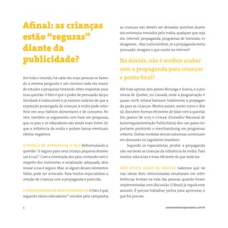 9 somostodosresponsáveis.com.br
Em todo o mundo, há cada vez mais pessoas se fazen-
do a mesma pergunta e um número cada vez maior
de estudos e pesquisas tentando obter respostas para
essa questão. O fato é que o poder de persuasão da pu-
blicidade é indiscutível e já existem indícios de que a
exposição prolongada de crianças à mídia pode inter-
ferir em seus hábitos alimentares e de consumo. Po-
rém, também se argumenta com base em pesquisas,
que os pais e os educadores são ainda mais fortes do
que a influência da mídia e podem barrar eventuais
efeitos negativos.
o perigo de atravessar a rua Reformulando a
questão:“é seguro para uma criança pequena atraves-
sar a rua?”. Com a orientação dos pais, contando com o
respeito dos motoristas e sinalização adequada, atra-
vessar a rua é seguro. Mas, se algum desses elementos
faltar, pode ser arriscado. Para muitos especialistas a
relação de crianças com a propaganda é parecida.
a propaganda em boa companhia O fato é que,
segundo vários educadores(1)
ouvidos pela campanha,
Afinal: as crianças
estão “seguras”
diante da
publicidade?
as crianças não devem ser deixadas sozinhas diante
dos estímulos enviados pela mídia, qualquer que seja
ela: internet, propaganda, programas de televisão, vi-
deogames… Nas custa lembrar, se a propaganda tenta
persuadir, imagine o que existe na internet?
Na dúvida, não é melhor acabar
com a propaganda para crianças
e ponto final?
Até hoje apenas dois países Noruega e Suécia, e a pro-
víncia de Quebec, no Canadá, onde a programação é
quase 100% estatal baniram totalmente a propagan-
da para as crianças. Muitos países, assim como o Bra-
sil, discutem formas eficientes de lidar com a questão.
Em janeiro de 2013 o conar (Conselho Nacional de
Autorregulamentação Publicitária) deu um passo im-
portante proibindo o merchandising em programas
infantis. Outras medidas dessas naturezas continuam
em discussão no Legislativo brasileiro.
Segundo os especialistas, proibir a propaganda
não vai livrar as crianças da influência da mídia. Para
muitos, educá-las é mais eficiente do que isolá-las.
não existe passe de mágica Sabemos que vá-
rias ideias bem intencionadas resultaram em inter-
ferências brutais na vida das pessoas quando foram
implementadas sem discussão. O Brasil já regula esse
assunto. É preciso trabalhar juntos para aprimorar o
que for preciso.
 