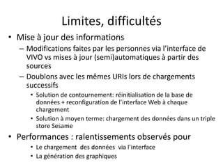 Limites, difficultés 
• 
Mise à jour des informations 
– 
Modifications faites par les personnes via l’interface de VIVO vs mises à jour (semi)automatiques à partir des sources 
– 
Doublons avec les mêmes URIs lors de chargements successifs 
• 
Solution de contournement: réinitialisation de la base de données + reconfiguration de l’interface Web à chaque chargement 
• 
Solution à moyen terme: chargement des données dans un triple store Sesame 
• 
Performances : ralentissements observés pour 
• 
Le chargement des données via l’interface 
• 
La génération des graphiques  