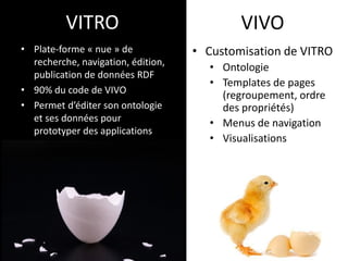 VITRO 
• 
Plate-forme « nue » de recherche, navigation, édition, publication de données RDF 
• 
90% du code de VIVO 
• 
Permet d’éditer son ontologie et ses données pour prototyper des applications 
VIVO 
• 
Customisation de VITRO 
• 
Ontologie 
• 
Templates de pages (regroupement, ordre des propriétés) 
• 
Menus de navigation 
• 
Visualisations  