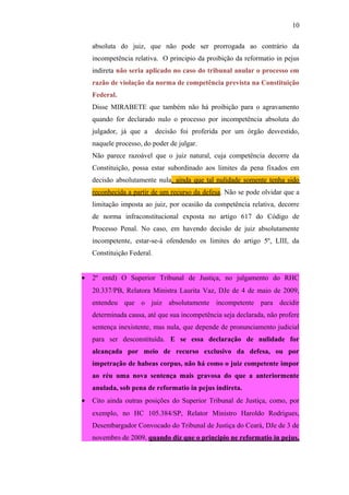 10
absoluta do juiz, que não pode ser prorrogada ao contrário da
incompetência relativa. O principio da proibição da reformatio in pejus
indireta não seria aplicado no caso do tribunal anular o processo em
razão de violação da norma de competência prevista na Constituição
Federal.
Disse MIRABETE que também não há proibição para o agravamento
quando for declarado nulo o processo por incompetência absoluta do
julgador, já que a

decisão foi proferida por um órgão desvestido,

naquele processo, do poder de julgar.
Não parece razoável que o juiz natural, cuja competência decorre da
Constituição, possa estar subordinado aos limites da pena fixados em
decisão absolutamente nula, ainda que tal nulidade somente tenha sido
reconhecida a partir de um recurso da defesa. Não se pode olvidar que a
limitação imposta ao juiz, por ocasião da competência relativa, decorre
de norma infraconstitucional exposta no artigo 617 do Código de
Processo Penal. No caso, em havendo decisão de juiz absolutamente
incompetente, estar-se-á ofendendo os limites do artigo 5º, LIII, da
Constituição Federal.
•

2º entd) O Superior Tribunal de Justiça, no julgamento do RHC
20.337/PB, Relatora Ministra Laurita Vaz, DJe de 4 de maio de 2009,
entendeu que o juiz absolutamente incompetente para decidir
determinada causa, até que sua incompetência seja declarada, não profere
sentença inexistente, mas nula, que depende de pronunciamento judicial
para ser desconstituída. E se essa declaração de nulidade for
alcançada por meio de recurso exclusivo da defesa, ou por
impetração de habeas corpus, não há como o juiz competente impor
ao réu uma nova sentença mais gravosa do que a anteriormente
anulada, sob pena de reformatio in pejus indireta.

•

Cito ainda outras posições do Superior Tribunal de Justiça, como, por
exemplo, no HC 105.384/SP, Relator Ministro Haroldo Rodrigues,
Desembargador Convocado do Tribunal de Justiça do Ceará, DJe de 3 de
novembro de 2009, quando diz que o principio ne reformatio in pejus,

 