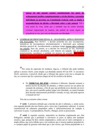 11
apesar de não possuir caráter constitucional, faz parte do
ordenamento jurídico complementando o rol dos direitos e garantias
individuais já previstos na Constituição Federal, onde se impõe a
preponderância do direito a liberdade sobre o juiz natural. Sob a
esse ponto de vista, ainda que a nulidade seja de ordem absoluta,
eventual reapreciação da matéria, não poderá de modo algum ser
prejudicial ao réu, pois está em discussão sua liberdade.
•

LEMBRAR DO PROCESSO PENAL II – NULIDADES: APÓS O TRÂNSITO
EM JULGADO: Para NUCCI a decisão proferida por juiz incompetente,
tratando-se de incompetência absoluta(material e funcional) gera nulidade
absoluta, passível de reconhecimento a qualquer tempo mesmo após o trânsito
em julgado. Para ele, porém, se a decisão for favorável ao réu, mormente
cuidando-se de decisão absolutória, com trânsito em julgado, não se pode,
posteriormente, reconhecer a nulidade em prejuízo do acusado. Isso porque
nenhum recurso ou ação de impugnação pode romper o trânsito em julgado
da decisão favorável ao réu!!!!1

*Por conta da supressão de instância, diga-se, o tribunal não pode também
aplicar a mutatio libelli, como dispõe a já abordada súmula 453 do STF. A emendatio
libelli, outrossim, é possível, desde que o tribunal não agrave com isso a situação do
réu, se o recurso que fez o processo chegar até ali foi exclusivo da defesa.
•

No TRIBUNAL DO JÚRI, a dinâmica é diferente. Quando somente a
defesa recorre da decisão do plenário, e obtém sucesso no seu pleito de
cassação da sentença, a fim de que seja proferida nova decisão em novo
júri, este novel conselho poderá julgar com liberdade, ou estará limitado
pela decisão anteriormente proferida e cassada, ou seja, não pode agravar
a situação do réu?

Três são as correntes sobre o tema:
1º entd) A primeira defende que a decisão do júri é soberana, e, sendo assim,
esta segunda decisão não tem limites, pois o novo júri é igualmente soberano. A norma
constitucional da soberania prepondera sobre a infraconstitucional da vedação à
reformatio in pejus. A jurisprudência, Pacelli, e Rangel, assim se posicionam.
2º entd) A segunda corrente, majoritária na doutrina (capitaneada por Ada
Pellegrini), entende que a proibição à reformatio in pejus se aplica sem qualquer
ressalva, aqui, porque há dois valores amparando-a, contra um só valor contraposto: a
ampla defesa, que seria tolhida caso o réu soubesse que o recurso pudesse prejudicá-lo;
e o próprio papel de garantia individual que o júri exerce, que ficaria prejudicado se o

 