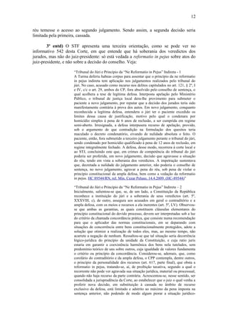 12
réu temesse o acesso ao segundo julgamento. Sendo assim, a segunda decisão seria
limitada pela primeira, cassada.
3º entd) O STF apresenta uma terceira orientação, como se pode ver no
informativo 542 desta Corte, em que entende que há soberania dos veredictos dos
jurados, mas não do juiz-presidente: só está vedada a reformatio in pejus sobre atos do
juiz-presidente, e não sobre a decisão do conselho. Veja:
“Tribunal do Júri e Princípio da “Ne Reformatio in Pejus” Indireta - 1
A Turma deferiu habeas corpus para assentar que o princípio da ne reformatio
in pejus indireta tem aplicação nos julgamentos realizados pelo tribunal do
júri. No caso, acusado como incurso nos delitos capitulados no art. 121, § 2º, I
e IV, c/c o art. 29, ambos do CP, fora absolvido pelo conselho de sentença, o
qual acolhera a tese de legítima defesa. Interposta apelação pelo Ministério
Público, o tribunal de justiça local dera-lhe provimento para submeter o
paciente a novo julgamento, por reputar que a decisão dos jurados teria sido
manifestamente contrária à prova dos autos. Em novo julgamento, conquanto
reconhecida a legítima defesa, entendera o júri ter o paciente excedido os
limites dessa causa de justificação, motivo pelo qual o condenara por
homicídio simples à pena de 6 anos de reclusão, a ser cumprida em regime
semi-aberto. Irresignada, a defesa interpusera recurso de apelação, provido,
sob o argumento de que contradição na formulação dos quesitos teria
maculado o decreto condenatório, eivando de nulidade absoluta o feito. O
paciente, então, fora submetido a terceiro julgamento perante o tribunal do júri,
sendo condenado por homicídio qualificado à pena de 12 anos de reclusão, em
regime integralmente fechado. A defesa, desse modo, recorrera à corte local e
ao STJ, concluindo este que, em crimes de competência do tribunal do júri
poderia ser proferida, em novo julgamento, decisão que agravasse a situação
do réu, tendo em vista a soberania dos veredictos. A impetração sustentava
que, decretada a nulidade do julgamento anterior, não poderia o conselho de
sentença, no novo julgamento, agravar a pena do réu, sob pena de violar o
princípio constitucional da ampla defesa, bem como a vedação da reformatio
in pejus. HC 89544/RN, rel. Min. Cezar Peluso, 14.4.2009. (HC-89544)”
“Tribunal do Júri e Princípio da “Ne Reformatio in Pejus” Indireta – 2
Inicialmente, salientou-se que, se, de um lado, a Constituição da República
reconhece a instituição do júri e a soberania de seus veredictos (art. 5º,
XXXVIII, c), de outro, assegura aos acusados em geral o contraditório e a
ampla defesa, com os meios e recursos a ela inerentes (art. 5º, LV). Observouse que ambas as garantias, as quais constituem cláusulas elementares do
princípio constitucional do devido processo, devem ser interpretadas sob a luz
do critério da chamada concordância prática, que consiste numa recomendação
para que o aplicador das normas constitucionais, em se deparando com
situações de concorrência entre bens constitucionalmente protegidos, adote a
solução que otimize a realização de todos eles, mas, ao mesmo tempo, não
acarrete a negação de nenhum. Ressaltou-se que tal situação seria decorrência
lógico-jurídica do princípio da unidade da Constituição, e cuja ratio juris
estaria em garantir a coexistência harmônica dos bens nela tutelados, sem
predomínio teórico de uns sobre outros, cuja igualdade de valores fundamenta
o critério ou princípio da concordância. Considerou-se, ademais, que, como
corolário do contraditório e da ampla defesa, o CPP contempla, dentre outros,
o princípio da personalidade dos recursos (art. 617, parte final), que obsta a
reformatio in pejus, tratando-se, aí, de proibição taxativa, segundo a qual o
recorrente não pode ver agravada sua situação jurídica, material ou processual,
quando não haja recurso da parte contrária. Acrescentou-se, nesse sentido, ser
consolidada a jurisprudência da Corte, ao estabelecer que o juiz o qual venha a
proferir nova decisão, em substituição à cassada no âmbito de recurso
exclusivo da defesa, está limitado e adstrito ao máximo da pena imposta na
sentença anterior, não podendo de modo algum piorar a situação jurídico-

 