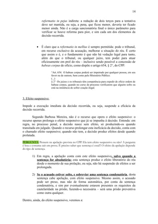 14
reformatio in pejus indireta: a redução de dois terços para a tentativa
deve ser mantida, ou seja, a pena, que ficou menor, deveria ter ficado
menor ainda. Não é a carga sancionatória final o único parâmetro para
verificar se houve reforma para pior, e sim cada um dos elementos da
decisão recorrida.
•

É claro que a reformatio in mellius é sempre permitida: pode o tribunal,
em recurso exclusivo da acusação, melhorar a situação do réu. É certo
que assim o é, e o fundamento é que não há vedação legal para tanto,
além do que o tribunal, ou qualquer juízo, tem poder para atuar
oficiosamente em prol do réu – inclusive sendo possível a concessão de
habeas corpus de ofício, como dispõe o artigo 654, § 2°, do CPP:
“Art. 654. O habeas corpus poderá ser impetrado por qualquer pessoa, em seu
favor ou de outrem, bem como pelo Ministério Público.
(...)
§ 2° Os juízes e os tribunais têm competência para expedir de ofício ordem de
habeas corpus, quando no curso de processo verificarem que alguém sofre ou
está na iminência de sofrer coação ilegal.

3. Efeito suspensivo:
Impede a execução imediata da decisão recorrida, ou seja, suspende a eficácia da
decisão recorrida.
Segundo Barbosa Moreira, não é o recurso que opera o efeito suspensivo: o
recurso apenas prolonga o efeito suspensivo que já se impunha à decisão. Entenda: em
regra, no processo penal, a decisão nasce sem efeito, só produzindo-os quando
transitada em julgado. Quando o recurso prolongar esta ineficácia da decisão, conta com
o chamado efeito suspensivo; quando não tem, a decisão produz efeitos desde quando
prolatada.
PERGUNTA: Pensem na apelação prevista no CPP. Ela tem efeito suspensivo ou não? A pergunta
é boa e costuma cair em prova. É preciso saber que sentença é essa!!! O efeito da apelação depende
do tipo de sentença.

1) Em regra, a apelação conta com este efeito suspensivo, salvo quando a
sentença for absolutória: esta sentença produz o efeito liberatório do réu
desde o momento de sua prolação, ou seja, não há suspensão de efeitos a ser
prolongada.
2) Se o acusado estiver solto, e sobrevier uma sentença condenatória , desta
sentença cabe apelação, com efeito suspensivo. Mesmo assim, o acusado
pode ser preso, mas não de forma automática, por conta da sentença
condenatória, e sim por eventualmente estarem presentes os requisitos da
cautelaridade na prisão, fazendo-a necessária – será uma prisão preventiva
como outra qualquer.
Dentro, ainda, do efeito suspensivo, veremos a:

 