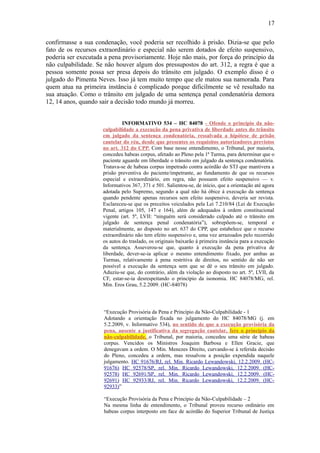 17
confirmasse a sua condenação, você poderia ser recolhido à prisão. Dizia-se que pelo
fato de os recursos extraordinário e especial não serem dotados de efeito suspensivo,
poderia ser executada a pena provisoriamente. Hoje não mais, por força do princípio da
não culpabilidade. Se não houver algum dos pressupostos do art. 312, a regra é que a
pessoa somente possa ser presa depois do trânsito em julgado. O exemplo disso é o
julgado do Pimenta Neves. Isso já tem muito tempo que ele matou sua namorada. Para
quem atua na primeira instância é complicado porque dificilmente se vê resultado na
sua atuação. Como o trânsito em julgado de uma sentença penal condenatória demora
12, 14 anos, quando sair a decisão todo mundo já morreu.
INFORMATIVO 534 – HC 84078 - Ofende o princípio da nãoculpabilidade a execução da pena privativa de liberdade antes do trânsito
em julgado da sentença condenatória, ressalvada a hipótese de prisão
cautelar do réu, desde que presentes os requisitos autorizadores previstos
no art. 312 do CPP. Com base nesse entendimento, o Tribunal, por maioria,
concedeu habeas corpus, afetado ao Pleno pela 1ª Turma, para determinar que o
paciente aguarde em liberdade o trânsito em julgado da sentença condenatória.
Tratava-se de habeas corpus impetrado contra acórdão do STJ que mantivera a
prisão preventiva do paciente/impetrante, ao fundamento de que os recursos
especial e extraordinário, em regra, não possuem efeito suspensivo — v.
Informativos 367, 371 e 501. Salientou-se, de início, que a orientação até agora
adotada pelo Supremo, segundo a qual não há óbice à execução da sentença
quando pendente apenas recursos sem efeito suspensivo, deveria ser revista.
Esclareceu-se que os preceitos veiculados pela Lei 7.210/84 (Lei de Execução
Penal, artigos 105, 147 e 164), além de adequados à ordem constitucional
vigente (art. 5º, LVII: “ninguém será considerado culpado até o trânsito em
julgado de sentença penal condenatória”), sobrepõem-se, temporal e
materialmente, ao disposto no art. 637 do CPP, que estabelece que o recurso
extraordinário não tem efeito suspensivo e, uma vez arrazoados pelo recorrido
os autos do traslado, os originais baixarão à primeira instância para a execução
da sentença. Asseverou-se que, quanto à execução da pena privativa de
liberdade, dever-se-ia aplicar o mesmo entendimento fixado, por ambas as
Turmas, relativamente à pena restritiva de direitos, no sentido de não ser
possível a execução da sentença sem que se dê o seu trânsito em julgado.
Aduziu-se que, do contrário, além da violação ao disposto no art. 5º, LVII, da
CF, estar-se-ia desrespeitando o princípio da isonomia. HC 84078/MG, rel.
Min. Eros Grau, 5.2.2009. (HC-84078)

“Execução Provisória da Pena e Princípio da Não-Culpabilidade - 1
Adotando a orientação fixada no julgamento do HC 84078/MG (j. em
5.2.2009, v. Informativo 534), no sentido de que a execução provisória da
pena, ausente a justificativa da segregação cautelar, fere o princípio da
não-culpabilidade, o Tribunal, por maioria, concedeu uma série de habeas
corpus. Vencidos os Ministros Joaquim Barbosa e Ellen Gracie, que
denegavam a ordem. O Min. Menezes Direito, curvando-se à referida decisão
do Pleno, concedeu a ordem, mas ressalvou a posição expendida naquele
julgamento. HC 91676/RJ, rel. Min. Ricardo Lewandowski, 12.2.2009. (HC91676) HC 92578/SP, rel. Min. Ricardo Lewandowski, 12.2.2009. (HC92578) HC 92691/SP, rel. Min. Ricardo Lewandowski, 12.2.2009. (HC92691) HC 92933/RJ, rel. Min. Ricardo Lewandowski, 12.2.2009. (HC92933)”
“Execução Provisória da Pena e Princípio da Não-Culpabilidade – 2
Na mesma linha de entendimento, o Tribunal proveu recurso ordinário em
habeas corpus interposto em face de acórdão do Superior Tribunal de Justiça

 