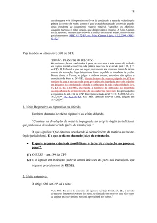 18
que denegara writ lá impetrado em favor de condenado a pena de reclusão pela
prática do crime de roubo, contra o qual expedido mandado de prisão quando
ainda pendente de julgamento recurso especial. Vencidos os Ministros
Joaquim Barbosa e Ellen Gracie, que desproviam o recurso. A Min. Cármen
Lúcia, relatora, também curvando-se à aludida decisão do Pleno, ressalvou seu
posicionamento. RHC 93172/SP, rel. Min. Cármen Lúcia, 12.2.2009. (RHC93172)”

Veja também o informativo 390 do STJ:
“PRISÃO. TRÂNSITO EM JULGADO.
Os pacientes foram condenados à pena de sete anos e seis meses de reclusão
em regime inicial semiaberto pela prática do crime de extorsão (art. 158, § 1º,
do CP). O Tribunal a quo, ao negar provimento aos recursos, tanto da defesa
quanto da acusação, logo determinou fosse expedido o mandado de prisão.
Diante disso, a Turma, ao julgar o habeas corpus, entendeu não aplicar o
enunciado da Súm. n. 267-STJ, diante do teor de recente julgado do STF no
sentido de que a execução da pena privativa de liberdade antes do trânsito
em julgado da condenação ofende o princípio da não culpabilidade (art.
5º, LVII, da CF/1988), excetuada a hipótese da privação da liberdade
acompanhada da demonstração de sua natureza cautelar: dos pressupostos
e requisitos do art. 312 do CPP. Precedente citado do STF: HC 84.078-MG, DJ
18/2/2009. HC 122.191-RJ, Rel. Min. Arnaldo Esteves Lima, julgado em
14/4/2009.”

4. Efeito Regressivo ou hiperativo ou diferido:
Também chamado de efeito hiperativo ou efeito diferido.
“Consiste na devolução da matéria impugnada ao próprio órgão jurisdicional
que prolatou a decisão recorrida (juízo de retratação).”
O que significa? Que estamos devolvendo o conhecimento da matéria ao mesmo
órgão jurisdicional. É o que se dá no chamado juízo de retratação.
•

E quais recursos criminais possibilitam o juízo de retratação no processo
penal?

(1) O RESE – art. 589 do CPP
(2) E o agravo em execução (cabível contra decisões do juízo das execuções, que
segue o procedimento do RESE).
5. Efeito extensivo:
O artigo 580 do CPP dá a nota:
“Art. 580. No caso de concurso de agentes (Código Penal, art. 25), a decisão
do recurso interposto por um dos réus, se fundado em motivos que não sejam
de caráter exclusivamente pessoal, aproveitará aos outros.”

 