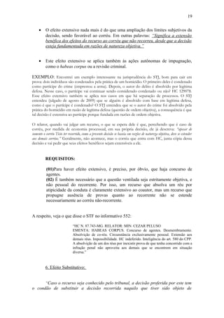 19
•

O efeito extensivo nada mais é do que uma ampliação dos limites subjetivos da
decisão, sendo favorável ao corréu. Em outras palavras: “Significa a extensão
benéfica dos efeitos do recurso ao corréu que não recorreu, desde que a decisão
esteja fundamentada em razões de natureza objetiva.”

•

Este efeito extensivo se aplica também às ações autônomas de impugnação,
como o habeas corpus ou a revisão criminal.

EXEMPLO: Encontrei um exemplo interessante na jurisprudência do STJ, bom para cair em
prova: dois indivíduos são condenados pela prática de um homicídio. O primeiro deles é condenado
como partícipe do crime (emprestou a arma). Depois, o autor do delito é absolvido por legítima
defesa. Nesse caso, o partícipe vai continuar sendo considerado condenado ou não? HC 129078.
Esse efeito extensivo também se aplica nos casos em que há separação de processos. O STJ
entendeu (julgado de agosto de 2009) que se alguém é absolvido com base em legítima defesa,
como é que o partícipe é condenado? O STJ entendeu que se o autor do crime foi absolvido pela
prática do homicídio em razão de legítima defesa (questão de ordem objetiva), a consequência é que
tal decisão é extensiva ao partícipe porque fundada em razões de ordem objetiva.
O relator, quando vai julgar um recurso, o que se espera dele é que, percebendo que é caso de
corréu, por medida de economia processual, em sua própria decisão, ele já descreva: “apesar de
somente o corréu Tício ter recorrido, como a presente decisão se baseia em razões de natureza objetiva, deve se estender
aos demais corréus.” Geralmente, não acontece, mas o corréu que entra com HC, junta cópia dessa
decisão e vai pedir que seus efeitos benéficos sejam extensíveis a ele.

REQUISITOS:
(01)Para haver efeito extensivo, é preciso, por óbvio, que haja concurso de
agentes.
(02) É também necessário que a questão ventilada seja estritamente objetiva, e
não pessoal do recorrente. Por isso, um recurso que absolva um réu por
atipicidade da conduta é claramente extensivo ao coautor, mas um recurso que
propugne ausência de provas quanto ao recorrente não se estende
necessariamente ao corréu não-recorrente.
A respeito, veja o que disse o STF no informativo 552:
“HC N. 87.743-MG. RELATOR: MIN. CEZAR PELUSO
EMENTA: HABEAS CORPUS. Concurso de agentes. Desmembramento.
Absolvição de co-réu. Circunstância exclusivamente pessoal. Extensão aos
demais réus. Impossibilidade. HC indeferido. Inteligência do art. 580 do CPP.
A absolvição de um dos réus por inexistir prova de que tenha concorrido com a
infração penal não aproveita aos demais que se encontrem em situação
diversa.”

6. Efeito Substitutivo:
“Caso o recurso seja conhecido pelo tribunal, a decisão proferida por este tem
o condão de substituir a decisão recorrida naquilo que tiver sido objeto de

 