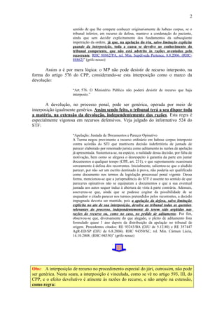 2
sentido de que lhe compete conhecer originariamente de habeas corpus, se o
tribunal inferior, em recurso de defesa, manteve a condenação do paciente,
ainda que sem decidir explicitamente dos fundamentos da subseqüente
impetração da ordem, já que, na apelação do réu, salvo limitação explícita
quando da interposição, toda a causa se devolve ao conhecimento do
tribunal competente, que não está adstrito às razões aventadas pelo
recorrente. RHC 88862/PA, rel. Min. Sepúlveda Pertence, 8.8.2006. (RHC88862)” (grifo nosso)

Assim o é por mera lógica: o MP não pode desistir de recurso interposto, na
forma do artigo 576 do CPP, considerando-se esta interposição como o marco da
devolução:
“Art. 576. O Ministério Público não poderá desistir de recurso que haja
interposto.”

A devolução, no processo penal, pode ser genérica, operada por meio de
interposição igualmente genérica. Assim sendo feito, o tribunal terá a seu dispor toda
a matéria, na extensão da devolução, independentemente das razões. Esta regra é
especialmente vigorosa em recursos defensivos. Veja julgado do informativo 524 do
STF:
“Apelação: Juntada de Documentos e Parecer Opinativo
A Turma negou provimento a recurso ordinário em habeas corpus interposto
contra acórdão do STJ que mantivera decisão indeferitória de juntada de
parecer elaborado por renomado jurista como aditamento às razões de apelação
já apresentada. Sustentava-se, na espécie, a nulidade dessa decisão, por falta de
motivação, bem como se alegava o desrespeito à garantia da parte em juntar
documentos a qualquer tempo (CPP, art. 231), o que supostamente ocasionara
cerceamento à defesa dos recorrentes. Inicialmente, salientou-se que o aludido
parecer, por não ser um escrito destinado à prova, não poderia ser qualificado
como documento nos termos da legislação processual penal vigente. Dessa
forma, mencionou-se que a jurisprudência do STF é assente no sentido de que
pareceres opinativos não se equiparam a documentos e que a sua eventual
juntada aos autos sequer induz à abertura de vista à parte contrária. Ademais,
asseverou-se que, ainda que se pudesse cogitar da possibilidade de se
enquadrar o citado parecer nos termos pretendidos pelos recorrentes, a decisão
impugnada deveria ser mantida, pois a apelação da defesa, salvo limitação
explícita no ato de sua interposição, devolve ao tribunal todas as questões
relevantes do processo, independentemente de terem sido argüidas nas
razões do recurso ou, como no caso, no pedido de aditamento. Por fim,
observou-se que, diversamente do que alegado, o pleito de aditamento fora
formulado quase 1 ano depois da distribuição da apelação no tribunal de
origem. Precedentes citados: RE 93243/BA (DJU de 5.12.80) e RE 357447
AgR-ED/SP (DJU de 6.8.2004). RHC 94350/SC, rel. Min. Cármen Lúcia,
14.10.2008. (RHC-94350)” (grifo nosso)

Obs: A interposição de recurso no procedimento especial do júri, outrossim, não pode
ser genérica. Nesta seara, a interposição é vinculada, como se vê no artigo 593, III, do
CPP, e o efeito devolutivo é atinente às razões do recurso, e não amplo na extensão,
como regra:

 