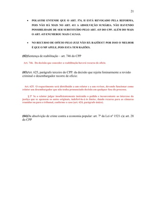 21
•

POLASTRI ENTENDE QUE O ART. 574, II ESTÁ REVOGADO PELA REFORMA,
POIS NÃO HÁ MAIS NO ART. 411 A ABSOLVIÇÃO SUMÁRIA. NÃO HAVENDO
POSSIBILIDADE DE SER SUBSTITUÍDO PELO ART. 415 DO CPP. ALÉM DO MAIS
O ART. 415 ENUMEROU MAIS CAUSAS.

•

NO RECURSO DE OFÍCIO PELO JUIZ NÃO HÁ RAZÕES!!! POR ISSO O MELHOR
É QUE O MP APELE, POIS ESTA TEM RAZÕES.

(02)Sentença de reabilitação – art. 746 do CPP
Art. 746. Da decisão que conceder a reabilitação haverá recurso de ofício.

(03)Art. 625, parágrafo terceiro do CPP: da decisão que rejeita liminarmente a revisão
criminal o desembargador recorre de oficio:
Art. 625. O requerimento será distribuído a um relator e a um revisor, devendo funcionar como
relator um desembargador que não tenha pronunciado decisão em qualquer fase do processo.
§ 3o Se o relator julgar insuficientemente instruído o pedido e inconveniente ao interesse da
justiça que se apensem os autos originais, indeferi-lo-á in limine, dando recurso para as câmaras
reunidas ou para o tribunal, conforme o caso (art. 624, parágrafo único).

(04)Da absolvição de crime contra a economia popular: art. 7º da Lei nº 1521 c)c art. 28
do CPP

 