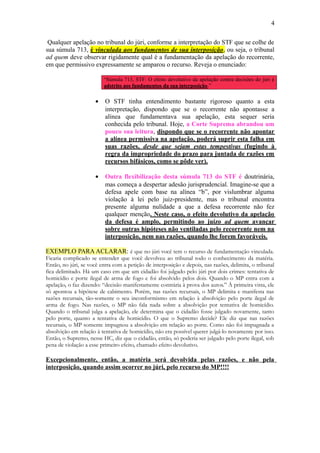 4
Qualquer apelação no tribunal do júri, conforme a interpretação do STF que se colhe de
sua súmula 713, é vinculada aos fundamentos de sua interposição , ou seja, o tribunal
ad quem deve observar rigidamente qual é a fundamentação da apelação do recorrente,
em que permissivo expressamente se amparou o recurso. Reveja o enunciado:
“Súmula 713, STF: O efeito devolutivo da apelação contra decisões do júri é
adstrito aos fundamentos da sua interposição.”

•

O STF tinha entendimento bastante rigoroso quanto a esta
interpretação, dispondo que se o recorrente não apontasse a
alínea que fundamentava sua apelação, esta sequer seria
conhecida pelo tribunal. Hoje, a Corte Suprema abrandou um
pouco sua leitura, dispondo que se o recorrente não apontar
a alínea permissiva na apelação, poderá suprir esta falha em
suas razões, desde que sejam estas tempestivas (fugindo à
regra da impropriedade do prazo para juntada de razões em
recursos bifásicos, como se pôde ver).

•

Outra flexibilização desta súmula 713 do STF é doutrinária,
mas começa a despertar adesão jurisprudencial. Imagine-se que a
defesa apele com base na alínea “b”, por vislumbrar alguma
violação à lei pelo juiz-presidente, mas o tribunal encontra
presente alguma nulidade a que a defesa recorrente não fez
qualquer menção. Neste caso, o efeito devolutivo da apelação
da defesa é amplo, permitindo ao juízo ad quem avançar
sobre outras hipóteses não ventiladas pelo recorrente nem na
interposição, nem nas razões, quando lhe forem favoráveis.

EXEMPLO PARA ACLARAR: é que no júri você tem o recurso de fundamentação vinculada.
Ficaria complicado se entender que você devolveu ao tribunal todo o conhecimento da matéria.
Então, no júri, se você entra com a petição de interposição e depois, nas razões, delimita, o tribunal
fica delimitado. Há um caso em que um cidadão foi julgado pelo júri por dois crimes: tentativa de
homicídio e porte ilegal de arma de fogo e foi absolvido pelos dois. Quando o MP entra com a
apelação, o faz dizendo: “decisão manifestamente contrária à prova dos autos.” À primeira vista, ele
só apontou a hipótese de cabimento. Porém, nas razões recursais, o MP delimita e manifesta nas
razões recursais, tão-somente o seu inconformismo em relação à absolvição pelo porte ilegal de
arma de fogo. Nas razões, o MP não fala nada sobre a absolvição por tentativa de homicídio.
Quando o tribunal julga a apelação, ele determina que o cidadão fosse julgado novamente, tanto
pelo porte, quanto a tentativa de homicídio. O que o Supremo decide? Ele diz que nas razões
recursais, o MP somente impugnou a absolvição em relação ao porte. Como não foi impugnada a
absolvição em relação à tentativa de homicídio, não era possível querer julgá-lo novamente por isso.
Então, o Supremo, nesse HC, diz que o cidadão, então, só poderia ser julgado pelo porte ilegal, sob
pena de violação a esse primeiro efeito, chamado efeito devolutivo.

Excepcionalmente, então, a matéria será devolvida pelas razões, e não pela
interposição, quando assim ocorrer no júri, pelo recurso do MP!!!!

 