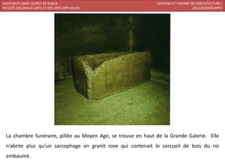 UNIVERSITE SAINT-ESPRIT DE KASLIK                              HISTOIRE ET THEORIE DE L’ARCHITECTURE I
FACULTE DES BEAUX-ARTS ET DES ARTS APPLIQUES                                        201220/04/ÉGYPTE




  La chambre funéraire, pillée au Moyen Age, se trouve en haut de la Grande Galerie. Elle
  n’abrite plus qu’un sarcophage en granit rose qui contenait le cercueil de bois du roi
  embaumé.
 