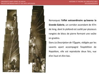 UNIVERSITE SAINT-ESPRIT DE KASLIK                                  HISTOIRE ET THEORIE DE L’ARCHITECTURE I
FACULTE DES BEAUX-ARTS ET DES ARTS APPLIQUES                                            201220/04/ÉGYPTE




                                               Remarquez l’effet extraordinaire qu’exerce la
                                               Grande Galerie, un corridor ascendant de 47m
                                               de long, dont le plafond est scellé par plusieurs
                                               rangées de blocs de pierre formant une voûte
                                               en gradins.
                                               Dans La Description de l’Égypte, rédigée par les
                                               savants ayant accompagné l’expédition de
                                               Napoléon, elle est reproduite deux fois, vue
                                               d’en haut et d’en bas.
 