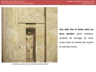 UNIVERSITE SAINT-ESPRIT DE KASLIK                                          HISTOIRE ET THEORIE DE L’ARCHITECTURE I
FACULTE DES BEAUX-ARTS ET DES ARTS APPLIQUES                                                    201220/04/ÉGYPTE




                                                                   Une stèle fixe la limite entre les
                                                                   deux mondes: porte mystique,
                                                                   symbole du passage du seuil,
                                                                   union entre le monde des vivants
                                                                   et celui des morts.




              oStèle fausse porte, Ancien Empire, Musée du Caire
 