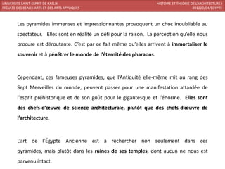 UNIVERSITE SAINT-ESPRIT DE KASLIK                                     HISTOIRE ET THEORIE DE L’ARCHITECTURE I
FACULTE DES BEAUX-ARTS ET DES ARTS APPLIQUES                                               201220/04/ÉGYPTE



        Les pyramides immenses et impressionnantes provoquent un choc inoubliable au
        spectateur. Elles sont en réalité un défi pour la raison. La perception qu’elle nous
        procure est déroutante. C’est par ce fait même qu’elles arrivent à immortaliser le
        souvenir et à pénétrer le monde de l’éternité des pharaons.



        Cependant, ces fameuses pyramides, que l’Antiquité elle-même mit au rang des
        Sept Merveilles du monde, peuvent passer pour une manifestation attardée de
        l’esprit préhistorique et de son goût pour le gigantesque et l’énorme. Elles sont
        des chefs-d’œuvre de science architecturale, plutôt que des chefs-d’œuvre de
        l’architecture.



        L’art de l’Égypte Ancienne est à rechercher non seulement dans ces
        pyramides, mais plutôt dans les ruines de ses temples, dont aucun ne nous est
        parvenu intact.
 