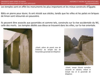 UNIVERSITE SAINT-ESPRIT DE KASLIK                                                   HISTOIRE ET THEORIE DE L’ARCHITECTURE I
FACULTE DES BEAUX-ARTS ET DES ARTS APPLIQUES                                                             201220/04/ÉGYPTE

Les temples sont en effet les monuments les plus importants et les mieux construits d’Égypte.

Bâtis en pierre pour durer, ils ont résisté aux siècles, tandis que les villes et les palais en briques
de limon sont retournés en poussière.

Ils peuvent être associés aux pyramides et comme tels, construits sur la rive occidentale du Nil,
celle des morts. Les temples dédiés aux dieux se trouvent dans les villes, sur la rive orientale.




                                           oGizeh, piliers de granit rose de
                                           l’intérieur du temple bas de
                                           l’ensemble pyramidal de Khéphren




                                                                               oGizeh, rampe d’accès autrefois
                                                                               couverte en calcaire, reliant le
                                                                               temple bas et la pyramide de
                                                                               Khéphren
 