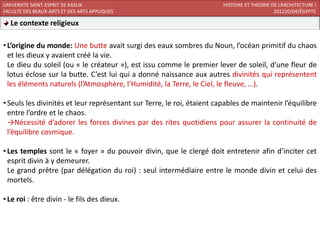 UNIVERSITE SAINT-ESPRIT DE KASLIK                                       HISTOIRE ET THEORIE DE L’ARCHITECTURE I
FACULTE DES BEAUX-ARTS ET DES ARTS APPLIQUES                                                 201220/04/ÉGYPTE

  Le contexte religieux

• L’origine du monde: Une butte avait surgi des eaux sombres du Noun, l’océan primitif du chaos
  et les dieux y avaient créé la vie.
  Le dieu du soleil (ou « le créateur »), est issu comme le premier lever de soleil, d’une fleur de
  lotus éclose sur la butte. C’est lui qui a donné naissance aux autres divinités qui représentent
  les éléments naturels (l’Atmosphère, l’Humidité, la Terre, le Ciel, le fleuve, …).

• Seuls les divinités et leur représentant sur Terre, le roi, étaient capables de maintenir l’équilibre
  entre l’ordre et le chaos.
  →Nécessité d’adorer les forces divines par des rites quotidiens pour assurer la continuité de
  l’équilibre cosmique.

• Les temples sont le « foyer » du pouvoir divin, que le clergé doit entretenir afin d’inciter cet
  esprit divin à y demeurer.
  Le grand prêtre (par délégation du roi) : seul intermédiaire entre le monde divin et celui des
  mortels.

• Le roi : être divin - le fils des dieux.
 
