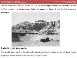 UNIVERSITE SAINT-ESPRIT DE KASLIK                                HISTOIRE ET THEORIE DE L’ARCHITECTURE I
FACULTE DES BEAUX-ARTS ET DES ARTS APPLIQUES                                          201220/04/ÉGYPTE

Dans un vaste cirque rocheux ouvert sur l’Est, un désert impressionnant de sable et de pierre,
l’édifice consacré aux dieux Amon, Hathor et Anubis se dresse, à moitié enfoncé dans la
montagne.




Originalité et intégration au site:

Avec ses terrasses bordées de colonnades et ses plans inclinés, cette œuvre est d’une grande
originalité, tout en puisant aux traditions du Moyen Empire.
 
