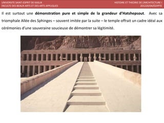 UNIVERSITE SAINT-ESPRIT DE KASLIK                                   HISTOIRE ET THEORIE DE L’ARCHITECTURE I
FACULTE DES BEAUX-ARTS ET DES ARTS APPLIQUES                                             201220/04/ÉGYPTE

Il est surtout une démonstration pure et simple de la grandeur d’Hatshepsout. Avec sa
triomphale Allée des Sphinges – souvent imitée par la suite – le temple offrait un cadre idéal aux
cérémonies d’une souveraine soucieuse de démontrer sa légitimité.
 