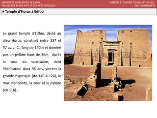 UNIVERSITE SAINT-ESPRIT DE KASLIK                HISTOIRE ET THEORIE DE L’ARCHITECTURE I
FACULTE DES BEAUX-ARTS ET DES ARTS APPLIQUES                          201220/04/ÉGYPTE

  Temple d’Horus à Edfou




 Le grand temple d’Edfou, dédié au
 dieu Horus, construit entre 237 et
 57 av. J.-C., long de 140m et dominé
 par un pylône haut de 36m. Après
 la    cour     du      sanctuaire,       dont
 l’édification dura 95 ans, vinrent la
 grande hypostyle (de 140 à 124), le
 mur d’enceinte, la cour et le pylône
 (en 116).
 