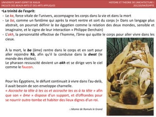 UNIVERSITE SAINT-ESPRIT DE KASLIK                                          HISTOIRE ET THEORIE DE L’ARCHITECTURE I
FACULTE DES BEAUX-ARTS ET DES ARTS APPLIQUES                                                    201220/04/ÉGYPTE

•La trinité de l’esprit:
 - Le ka, force vitale de l’univers, accompagne les corps dans la vie et dans la mort
 - Le ba, comme un fantôme qui après la mort rentre et sort du corps (« Dans un langage plus
   abstrait, on pourrait définir le ba égyptien comme la relation des deux mondes, sensible et
   imaginaire, et le signe de leur interaction » Philippe Derchain)
 - L’akh, la personnalité effective de l’homme, l’âme qui quitte le corps pour aller vivre dans les
   cieux.

   À la mort, le ba (âme) rentre dans le corps et en sort pour
   aller rejoindre Râ, afin qu’il la conduise dans la dwat (le
   monde des étoiles).
   Le pharaon ressuscité devient un akh et se dirige vers le ciel
   comme le faucon.


   Pour les Égyptiens, le défunt continuait à vivre dans l’au-delà,
   il avait besoin de son enveloppe charnelle.
   « Accroche ta tête à tes os et accroche tes os à ta tête » afin
   que son « âme » dispose d’un support, et d’offrandes pour
   se nourrir outre-tombe et habiter des lieux dignes d’un roi.

                                               oMomie de Ramsès le Grand
 