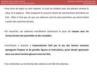 UNIVERSITE SAINT-ESPRIT DE KASLIK                                    HISTOIRE ET THEORIE DE L’ARCHITECTURE I
FACULTE DES BEAUX-ARTS ET DES ARTS APPLIQUES                                              201220/04/ÉGYPTE


    • Une série de types se sont imposés. Ils sont en relation avec des plantes comme le
     lotus et le papyrus. Elles évoquent le souvenir direct de constructions primitives en
     bois. Mais il n’est pas sûr que ces colonnes sont les plus premières qui aient évolué
     à partir des colonnes de bois.



    • En revanche, ces colonnes manifestent clairement le souci de rompre avec les
     masses brutes des pyramides et des mastabas.



    • L’architecte a cherché à impressionner l’œil par le jeu des formes massives
     partageant l’espace et de grandes figures et instructions, qu’on devait apercevoir
     dans une demi-lumière glissant entre les fûts.



    • Les recherches sur les formes des colonnes ont été très diverses.
 