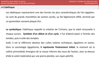 UNIVERSITE SAINT-ESPRIT DE KASLIK                                        HISTOIRE ET THEORIE DE L’ARCHITECTURE I
FACULTE DES BEAUX-ARTS ET DES ARTS APPLIQUES                                                  201220/04/ÉGYPTE

  L’obélisque

      Les obélisques représentent une des formes les plus caractéristiques de l’art égyptien.
      Ce sont de grands monolithes de section carrée, au fût légèrement effilé, terminé par
      un pyramidion souvent plaqué d’or.


      La symbolique: l’obélisque rappelle la création de l’Univers, que le soleil renouvelle à
      chaque aurore. Symbole d’un début et d’un cycle, il fut d’abord placé à l’entrée des
      tombes, puis à celle des temples.
      Isolé, il est la référence absolue des cultes solaires archaïques, égyptiens et autres.
      Dans la cosmologie égyptienne, il représente l’évènement initial, le moment où la
      colline primordiale émergera de la masse informe des eaux de l’océan, avec au-dessus
      d’elle le soleil matérialisé par une pierre plantée, son rayon pétrifié.
 