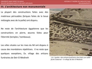 UNIVERSITE SAINT-ESPRIT DE KASLIK                                           HISTOIRE ET THEORIE DE L’ARCHITECTURE I
FACULTE DES BEAUX-ARTS ET DES ARTS APPLIQUES                                                     201220/04/ÉGYPTE




La plupart des constructions faites avec des
matériaux périssables (briques faites de la boue
mélangée avec de la paille) ont disparu.


Ne reste de l’architecture égyptienne que les
constructions en pierre, œuvres faites pour
l’éternité (temples / tombeaux).


Les villes situées sur les rives du Nil ont disparu à
cause des inondations répétitives. Il ne reste que
quelques exceptions, Ex. village des artisans
funéraires de Deir El Medineh                           oLe « guetto » des artisans funéraires situé dans une vallée
                                                        facile à observer – le village de Deir El Medineh
 