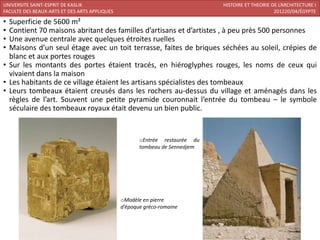 UNIVERSITE SAINT-ESPRIT DE KASLIK                                            HISTOIRE ET THEORIE DE L’ARCHITECTURE I
FACULTE DES BEAUX-ARTS ET DES ARTS APPLIQUES                                                      201220/04/ÉGYPTE

• Superficie de 5600 m²
• Contient 70 maisons abritant des familles d’artisans et d’artistes , à peu près 500 personnes
• Une avenue centrale avec quelques étroites ruelles
• Maisons d’un seul étage avec un toit terrasse, faites de briques séchées au soleil, crépies de
  blanc et aux portes rouges
• Sur les montants des portes étaient tracés, en hiéroglyphes rouges, les noms de ceux qui
  vivaient dans la maison
• Les habitants de ce village étaient les artisans spécialistes des tombeaux
• Leurs tombeaux étaient creusés dans les rochers au-dessus du village et aménagés dans les
  règles de l’art. Souvent une petite pyramide couronnait l’entrée du tombeau – le symbole
  séculaire des tombeaux royaux était devenu un bien public.


                                                      oEntrée restaurée du
                                                      tombeau de Sennedjem




                                               oModèle en pierre
                                               d’époque gréco-romaine
 