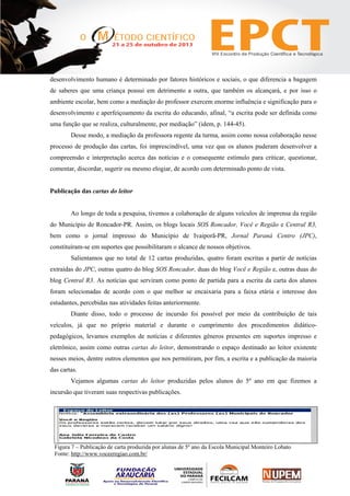 desenvolvimento humano é determinado por fatores históricos e sociais, o que diferencia a bagagem
de saberes que uma criança possui em detrimento a outra, que também os alcançará, e por isso o
ambiente escolar, bem como a mediação do professor exercem enorme influência e significação para o
desenvolvimento e aperfeiçoamento da escrita do educando, afinal, “a escrita pode ser definida como
uma função que se realiza, culturalmente, por mediação” (idem, p. 144-45).
Desse modo, a mediação da professora regente da turma, assim como nossa colaboração nesse
processo de produção das cartas, foi imprescindível, uma vez que os alunos puderam desenvolver a
compreensão e interpretação acerca das notícias e o consequente estímulo para criticar, questionar,
comentar, discordar, sugerir ou mesmo elogiar, de acordo com determinado ponto de vista.
Publicação das cartas do leitor
Ao longo de toda a pesquisa, tivemos a colaboração de alguns veículos de imprensa da região
do Município de Roncador-PR. Assim, os blogs locais SOS Roncador, Você e Região e Central R3,
bem como o jornal impresso do Município de Ivaiporã-PR, Jornal Paraná Centro (JPC),
constituíram-se em suportes que possibilitaram o alcance de nossos objetivos.
Salientamos que no total de 12 cartas produzidas, quatro foram escritas a partir de notícias
extraídas do JPC, outras quatro do blog SOS Roncador, duas do blog Você e Região e, outras duas do
blog Central R3. As notícias que serviram como ponto de partida para a escrita da carta dos alunos
foram selecionadas de acordo com o que melhor se encaixaria para a faixa etária e interesse dos
estudantes, percebidas nas atividades feitas anteriormente.
Diante disso, todo o processo de incursão foi possível por meio da contribuição de tais
veículos, já que no próprio material e durante o cumprimento dos procedimentos didático-
pedagógicos, levamos exemplos de notícias e diferentes gêneros presentes em suportes impresso e
eletrônico, assim como outras cartas do leitor, demonstrando o espaço destinado ao leitor existente
nesses meios, dentre outros elementos que nos permitiram, por fim, a escrita e a publicação da maioria
das cartas.
Vejamos algumas cartas do leitor produzidas pelos alunos do 5º ano em que fizemos a
incursão que tiveram suas respectivas publicações.
Figura 7 – Publicação de carta produzida por alunas de 5º ano da Escola Municipal Monteiro Lobato
Fonte: http://www.voceeregiao.com.br/
 
