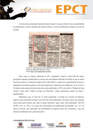A carta acima corresponde à demonstrada na Figura 4, na qual, embora tivesse a possibilidade
de modificações, nada foi alterado pelo editor do blog e a carta foi publicada na íntegra, tal como foi
enviada.
Figura 8 – Publicação de carta produzida por alunos de 5º ano
da Escola Municipal Monteiro Lobato
Fonte: http://www.paranacentro.com.br
Nesta carta, no entanto, publicada no JPC, comparada à Figura 6 (carta final das aulas),
percebemos algumas modificações na escrita, mas sem qualquer alteração de sentido no que as alunas
buscaram expressar. Conforme considera Alves Filho (2011), o editor tem a possibilidade de fazer as
adequações necessárias quando as cartas não expressam os requisitos que configuram a carta do leitor.
Na figura acima, aparecem ainda outras duas cartas publicadas no JPC, uma sobre a “Rodada da Copa
Coamo”, outra sobre “Filhote de Onça em Roncador”, ambas demonstram caráter de elogio e
agradecimento.
Salientamos que, no total das 12 cartas produzidas e enviadas aos veículos de imprensa,
apenas as duas destinadas ao blog Central R3 não foram publicadas. Isso pode ocorrer com qualquer
carta escrita pelos leitores, pois cabe ao editor selecionar “quais cartas serão publicadas” (ALVES
FILHO, 2011, p. 130), e “as cartas não selecionadas são simplesmente descartadas” (op. cit.). Os
alunos já haviam sido informados da possibilidade de algumas cartas não veicularem, o que não
diminuiu a dedicação com a qual escreveram.
CONSIDERAÇÕES FINAIS
 