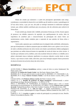 Diante dos estudos que realizamos e a partir dos pressupostos apresentados neste artigo,
consideramos a necessidade de desenvolver um trabalho que dê sentido ao ensino e aprendizagem de
LP nas séries inicias, e que, por isso, não pode se restringir meramente às tradicionais tipologias
textuais, que, embora também contribuam para esse processo, não são suficientes para realizá-lo de
forma eficaz.
É neste sentido que, durante todo o trabalho, procuramos formas que, de fato, fossem capazes
de promover um trabalho expressivo de aquisição e/ou aperfeiçoamento da escrita, além da
importância de contribuir para o desenvolvimento da participação dos alunos frente aos
acontecimentos sociais, dando condições para a expressão de suas opiniões de forma crítica e
argumentativa.
Assim sendo, esperamos que a caminhada nessa investigação tenha contribuído, sobremaneira,
para que alcançássemos os objetivos propostos para um trabalho efetivo com o gênero carta do leitor,
de modo a subsidiar professores das séries iniciais com relação a procedimentos didático-pedagógicos
que permitam um melhor desenvolvimento da capacidade de escrita do aluno nas séries iniciais. A
incursão que realizamos serviu, também, como uma excelente forma de verificar se o trabalho com o
gênero selecionado tona-se realmente significativo no processo educativo escolar desde as séries
iniciais, o que tornou-se muito válido, além disso, para nossa formação enquanto futuros promotores
do desenvolvimento da escrita dos alunos das séries inicias.
REFERÊNCIAS
ALVES FILHO, F. Gêneros Jornalísticos: notícias e cartas de leitor no ensino fundamental. São
Paulo: Cortez, 2011.
BAKHTIN, M. Estética da Criação Verbal. 4.ed. São Paulo: Martins Fontes, 2003.
BEZERRA, M. A. Por que cartas do leitor na sala de aula? In: DIONISIO, A. P.; MACHADO, A. R.;
BEZERRA, M. A. (Orgs). Gêneros Textuais e Ensino. 2 ed. Rio de Janeiro: Lucerna, 2003, p. 208-
216.
CAVALCANTI, J. R. Professor, leitura e escrita. São Paulo: Contexto, 2010.
COSTA, D. C. L. Desafios do professor de língua portuguesa: redimensionando o ensino-
aprendizagem da língua. Revista de Educação, v. 13, 2010, p. 67-74.
DOLZ, J.; NOVERRAZ, M.; SCHNEUWLY, B. Sequências didáticas para o oral e a escrita:
apresentação de um procedimento. In: SCHNEUWLY, B.; DOLZ, J. (Cols.) Gêneros orais e escritos
na escola. Tradução Roxane Rojo e Glaís Sales Cordeiro. Campinas, SP: Mercado de letras, 2004.
FRANCO DE OLIVEIRA, N. A. Saiu na Veja? : A relação escola/imprensa e os gêneros
jornalísticos no ensino e aprendizagem de Língua Portuguesa. Máthesis (Jandaia do Sul), 2009, v. 10,
p. 71-90.
GARCEZ, L. H. C. A escrita e o outro: os modos de participação na construção do texto. Brasília:
Editora Universidade de Brasília, 1998.
 