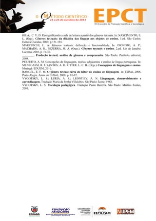HILA, C. V. D. Ressignificando a aula de leitura a partir dos gêneros textuais. In: NASCIMENTO, E.
L. (Org.). Gêneros textuais: da didática das línguas aos objetos de ensino. 1.ed. São Carlos:
Editora Claraluz, 2009, p.151-194.
MARCUSCHI, L. A. Gêneros textuais: definição e funcionalidade. In: DIONISIO, A. P.;
MACHADO, A. R.; BEZERRA, M. A. (Orgs.). Gêneros textuais e ensino. 2.ed. Rio de Janeiro:
Lucerna, 2003, p. 19-36.
________. Produção textual, análise de gêneros e compreensão. São Paulo: Parábola editorial,
2008.
PERFEITO, A. M. Concepções de linguagem, teorias subjacentes e ensino de língua portuguesa. In:
MENEGASSI, R. J. SANTOS, A. R. RITTER, L. C. B. (Orgs.) Concepções de linguagem e ensino.
Maringá: EDUEM, 2010.
RANGEL, E. F. M. O gênero textual carta do leitor no ensino de linguagem. In: CelSul, 2008,
Porto Alegre. Anais do CelSuL, 2008, p. 01-12.
VYGOTSKY, L. S.; LURIA, A. R.; LEONTIEV, A. N. Linguagem, desenvolvimento e
aprendizagem. Tradução Maria da Penha Villalobos. São Paulo: Ícone, 1988.
VYGOTSKY, L. S. Psicologia pedagógica. Tradução Paulo Bezerra. São Paulo: Martins Fontes,
2001.
 