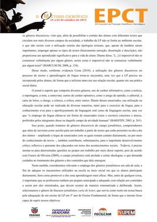 os gêneros discursivos, visto que, além de possibilitar o contato dos alunos com diferentes textos que
circulam nos mais diversos campos da sociedade, o trabalho da LP não se limita ao ambiente escolar,
o que não ocorre com a utilização restrita das tipologias textuais, que, apesar de também serem
importantes, empregar apenas os tipos de textos (basicamente narração, dissertação e descrição), não
proporciona um aprendizado significativo para a vida do aluno. Diante disso, “[...] é impossível não se
comunicar verbalmente por algum gênero, assim como é impossível não se comunicar verbalmente
por algum texto” (MARCUSCHI, 2008, p. 154).
Desse modo, conforme evidencia Costa (2010), a utilização dos gêneros discursivos no
processo de ensino e aprendizagem da língua torna-se necessária, uma vez que a LP precisa ser
incorporada pelos alunos, de forma que a utilizem tanto em sua relação escolar, quanto em sua prática
social diária.
O jornal é suporte que comporta diversos gêneros, uns de caráter informativo, como a notícia,
a reportagem, a nota, a entrevista; outros de caráter opinativo, como o artigo de opinião, o editorial, a
carta do leitor, a charge, a crônica, a crítica, entre outros. Diante desses enunciados, sua utilização na
educação escolar pode ser realizada de diversas maneiras, tanto para o exercício da língua, para o
conhecimento e/ou para o aperfeiçoamento da linguagem oral como da linguagem escrita, uma vez
que “o emprego da língua efetua-se em forma de enunciados (orais e escritos) concretos e únicos,
proferidos pelos integrantes desse ou daquele campo da atividade humana” (BAKHTIN, 2003, p. 261).
Isso posto, quando tratamos de gêneros discursivos do campo jornalístico, compreendemos
que além de servirem como auxílio para um trabalho a partir de textos que estão presentes no dia a dia
dos alunos – ampliando o leque de enunciados com os quais tomam contato diariamente, ou por meio
do conhecimento de novos –, também contribuem, sobremaneira, para o importante desenvolvimento
crítico, reflexivo e pensante dos educandos em torno dos acontecimentos sociais. Todavia, é preciso
atentar-se para determinadas questões ao propor um trabalho por meio desse suporte, pois de acordo
com Franco de Oliveira (2009), o campo jornalístico está atrelado a certas ideologias, o que demanda
cuidados no tratamento dos gêneros e dos conteúdos que dele emergem.
Nesta medida, consideramos relevante o emprego dos gêneros jornalísticos em sala de aula, a
fim de adequar os mecanismos utilizados na escola ao meio social em que os alunos participam
diariamente, bem como promover a eles uma aprendizagem mais eficaz. Mas, antes de qualquer coisa,
é importante que os professores tenham um preparo antecipado e adequado com relação aos conteúdos
a serem por eles ministrados, que devem ocorrer de maneira sistematizada e deliberada. Assim,
selecionamos o gênero do discurso jornalístico carta do leitor, que serviu como norte em nossa busca
pela adequação de um ensino de LP em 5º ano do Ensino Fundamental, de forma que o mesmo fosse
capaz de suprir nossos objetivos.
 