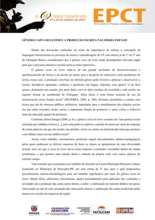GÊNERO CARTA DO LEITOR E A PRODUÇÃO ESCRITA NAS SÉRIES INICIAIS
Diante das discussões realizadas em torno da importância de utilizar a concepção de
linguagem interacionista no processo de ensino e aprendizagem de LP com alunos já do 1º ao 5º ano
da Educação Básica, consideramos que o gênero carta do leitor pode desempenhar relevante papel
para que o processo educativo escolar torne-se mais expressivo.
O gênero carta do leitor trata-se de um grande auxiliador do desenvolvimento e
aperfeiçoamento da leitura e da escrita do aluno, pois a proposta de colocá-los como produtores de
textos, nesse caso, a produção com base no referido gênero pode levá-los a praticar e desenvolver a
escrita, fazendo-os apreender, conhecer e aprimorar sua língua. Ademais, esse gênero “é de fácil
acesso, demonstra um contato, por parte deles, com os fatos recentes da sociedade e está escrito em
registro formal ou semiformal do Português. Além disso, é uma forma concreta de uso da
leitura/escrita como função social” (BEZERRA, 2003, p. 208). Portanto, possibilita o contato com
textos que são de interesse público, polêmicos, importante para o entendimento das relações sociais
em que estão inseridos, tendo, assim, a importante função de promover o senso crítico e reflexivo
tanto do educando quanto do professor.
Conforme afirma Rangel (2008, p. 6), o gênero carta do leitor consiste em "uma prática social
realizada por cidadãos leitores [...], pois nela pode-se explorar a opinião do autor por meio do emprego
de certas palavras em que ele mostra sua opinião a favor ou contra um determinado tema que pertence
a um debate maior em um âmbito social".
Assim, neste trabalho, consideramos pertinente sugerir procedimentos didático-pedagógicos
pelos quais pudessem se efetivar maneiras de fazer os alunos se apropriarem de uma diversidade
textual, uma vez que a carta do leitor dá-se como resposta a conteúdos veiculados dentro do campo
jornalístico, o que permite uma relação direta e indireta da própria carta com outros gêneros do
referido campo.
Vale ressaltar que executamos um trabalho de incursão na Escola Municipal Monteiro Lobato,
localizada no Município de Roncador-PR, em uma turma de 5º ano, para a qual propusemos
procedimentos teórico-metodológicos para um trabalho significativo por meio do gênero carta do
leitor. Diante disso, utilizamos, basicamente, quatro procedimentos para aplicação dos conteúdos e
atividades até a produção das cartas pelos alunos, a saber: a elaboração de material didático de apoio;
intervenção na sala de aula; produção das cartas pelos alunos; e publicação das cartas produzidas pelos
alunos em veículos de imprensa da região.
 