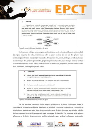 Figura 1 – recorte do material didático de apoio
Embora nosso enfoque nesta pesquisa tenha sido a carta do leitor, consideramos a necessidade
de expor, em parte das aulas, informações sobre o gênero notícia, por ser um dos gêneros mais
utilizados pelos leitores para compor suas cartas. Preocupamo-nos, assim, ao longo de toda explicação
e conceituação dos gêneros apresentados, preparar algumas atividades, cuja intenção foi a de verificar
se o entendimento dos alunos estava sendo efetivado e, além disso, prepará-los para atividades futuras
mais elaboradas, como a produção das cartas.
Figura 2 – recorte do material didático de apoio
Por fim, tratamos com maior ênfase sobre o gênero carta do leitor. Procuramos dispor os
conteúdos de forma clara e objetiva, abordando os principais elementos, características e composição
de tal gênero. Valemo-nos, além disso, de exemplos de cartas do leitor dispostas nos próprios veículos
de imprensa que foram utilizados durante todo o processo de incursão. Ao longo da seção sobre o
gênero carta do leitor, desenvolvemos, também, atividades, para ao final realizarmos nossa maior
 