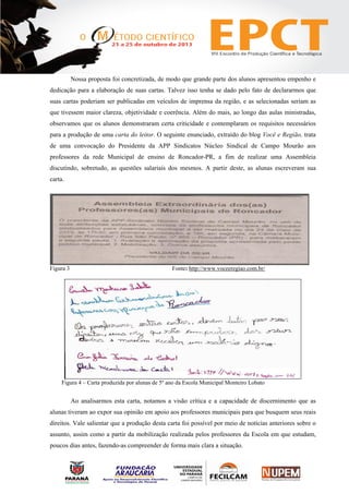 Nossa proposta foi concretizada, de modo que grande parte dos alunos apresentou empenho e
dedicação para a elaboração de suas cartas. Talvez isso tenha se dado pelo fato de declararmos que
suas cartas poderiam ser publicadas em veículos de imprensa da região, e as selecionadas seriam as
que tivessem maior clareza, objetividade e coerência. Além do mais, ao longo das aulas ministradas,
observamos que os alunos demonstraram certa criticidade e contemplaram os requisitos necessários
para a produção de uma carta do leitor. O seguinte enunciado, extraído do blog Você e Região, trata
de uma convocação do Presidente da APP Sindicatos Núcleo Sindical de Campo Mourão aos
professores da rede Municipal de ensino de Roncador-PR, a fim de realizar uma Assembleia
discutindo, sobretudo, as questões salariais dos mesmos. A partir deste, as alunas escreveram sua
carta.
Figura 3 Fonte: http://www.voceeregiao.com.br/
Figura 4 – Carta produzida por alunas de 5º ano da Escola Municipal Monteiro Lobato
Ao analisarmos esta carta, notamos a visão crítica e a capacidade de discernimento que as
alunas tiveram ao expor sua opinião em apoio aos professores municipais para que busquem seus reais
direitos. Vale salientar que a produção desta carta foi possível por meio de notícias anteriores sobre o
assunto, assim como a partir da mobilização realizada pelos professores da Escola em que estudam,
poucos dias antes, fazendo-as compreender de forma mais clara a situação.
 
