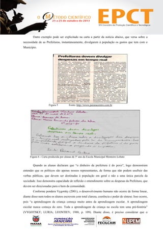 Outro exemplo pode ser explicitado na carta a partir da notícia abaixo, que versa sobre a
necessidade de as Prefeituras, instantaneamente, divulgarem à população os gastos que tem com o
Município.
Figura 5 Fonte: http://www.paranacentro.com.br
Figura 6 - Carta produzida por alunas de 5º ano da Escola Municipal Monteiro Lobato
Quando as alunas declaram que “o dinheiro da prefeitura é do povo”, logo demonstram
entender que os políticos são apenas nossos representantes, de forma que não podem usufruir das
verbas públicas, que devem ser destinadas à população em geral e não a uma única parcela da
sociedade. Isso demonstra capacidade de reflexão e entendimento sobre as despesas da Prefeitura, que
devem ser direcionadas para o bem da comunidade.
Conforme pondera Vygotsky (2001), o desenvolvimento humano não ocorre de forma linear,
diante disso nem todos os alunos escrevem com total clareza, coerência e poder de síntese. Isso ocorre,
pois “a aprendizagem da criança começa muito antes da aprendizagem escolar. A aprendizagem
escolar nunca começa do zero. Toda a aprendizagem da criança na escola tem uma pré-história”
(VYGOTSKY; LURIA; LEONTIEV, 1988, p. 109). Diante disso, é preciso considerar que o
 