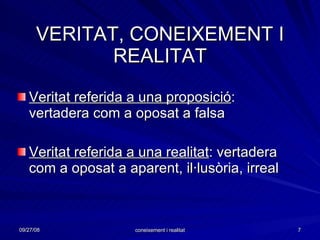 VERITAT, CONEIXEMENT I REALITAT Veritat referida a una proposició : vertadera com a oposat a falsa Veritat referida a una realitat : vertadera com a oposat a aparent, il·lusòria, irreal 