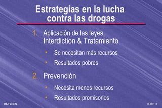Estrategias en la lucha  contra las drogas 1. Aplicación de las leyes , Interdiction & Tratamiento Se necesitan más recursos Resultados pobres 2. Prevención Necesita menos recursos Resultados promisorios 
