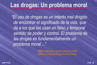 “ El uso de drogas es un intento mal dirigido de encontrar el significado de la vida, que da a los que las usan un falso y temporal sentido de poder y control. El problema de las drogas es fundamentalmente un problema moral…” William Bennett, former director of the  Office of National Drug Control Policy Las drogas: Un problema moral 