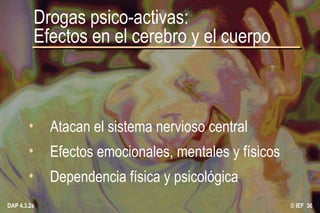 © IEF  DAP 4.3.2s Drogas psico-activas: Efectos en el cerebro y el cuerpo Atacan el sistema nervioso central Efectos emocionales, mentales y físicos Dependencia física y psicológica 