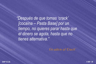 “ Después de que tomas ‘crack’ [cocaína – Pasta Base] por un tiempo, no quieres parar hasta que el dinero se agota, hasta que no tienes alternativa.” Un adicto al ‘Crack’  