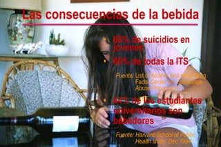 66% de suicidios en jóvenes 60% de todas la ITS Fuente: List of Alcohol and other Drug Facts, Center for  Substance Abuse Prevention 44% de los estudiantes universitarios son bebedores Fuente: Harvard School of Public  Health study, Dec 1994   Las consecuencias de la bebida 