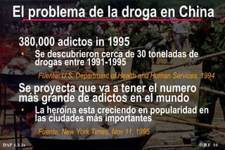 380,000 adictos in 1995 Se descubrieron cerca de 30 toneladas de drogas entre 1991-1995 Fuente: U.S. Department of Health and Human Services, 1994 Se proyecta que va a tener el numero más grande de adictos en el mundo La heroína esta creciendo en popularidad en las ciudades más importantes Fuente: New York Times, Nov 11, 1995 El problema de la droga en China © IEF  DAP 4.3.2s 