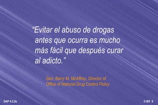“ Evitar el abuso de drogas antes que ocurra es mucho más fácil que después curar al adicto.” Gen. Barry M. McAffrey, Director of  Office of National Drug Control Policy 