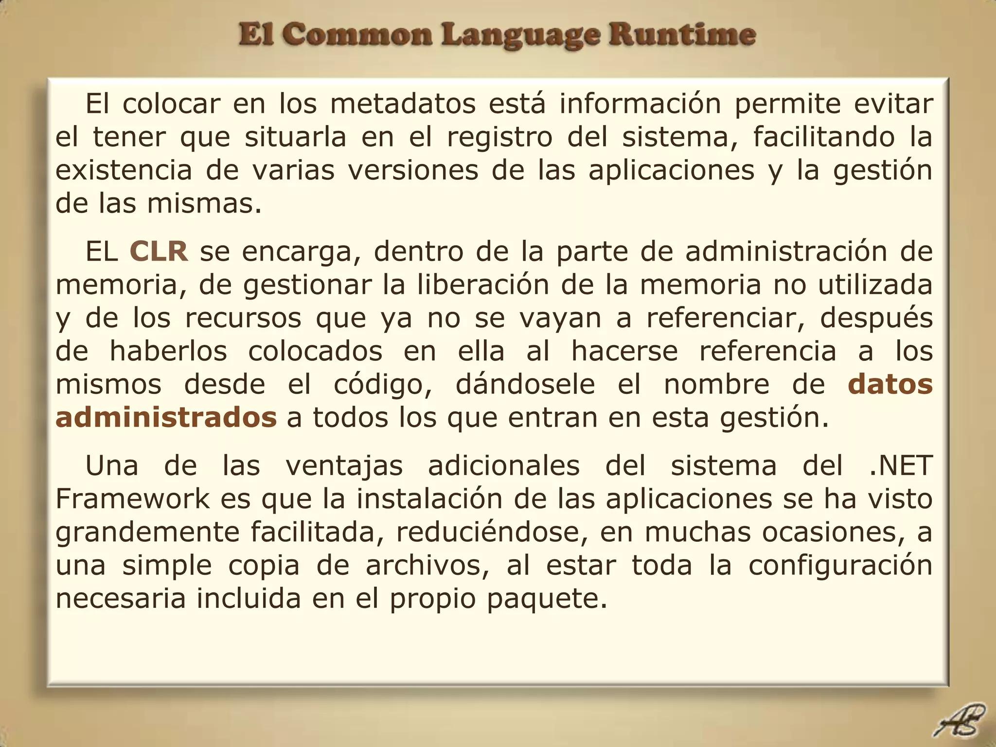 El Common Language RuntimeEl colocar en los metadatos está información permite evitar el tener que situarla en el registro del sistema, facilitando la existencia de varias versiones de las aplicaciones y la gestión de las mismas.EL CLRse encarga, dentro de la parte de administración de memoria, de gestionar la liberación de la memoria no utilizada y de los recursos que ya no se vayan a referenciar, después de haberlos colocados en ella al hacerse referencia a los mismos desde el código, dándosele el nombre de datos administrados a todos los que entran en esta gestión.Una de las ventajas adicionales del sistema del .NET Framework es que la instalación de las aplicaciones se ha visto grandemente facilitada, reduciéndose, en muchas ocasiones, a una simple copia de archivos, al estar toda la configuración necesaria incluida en el propio paquete.