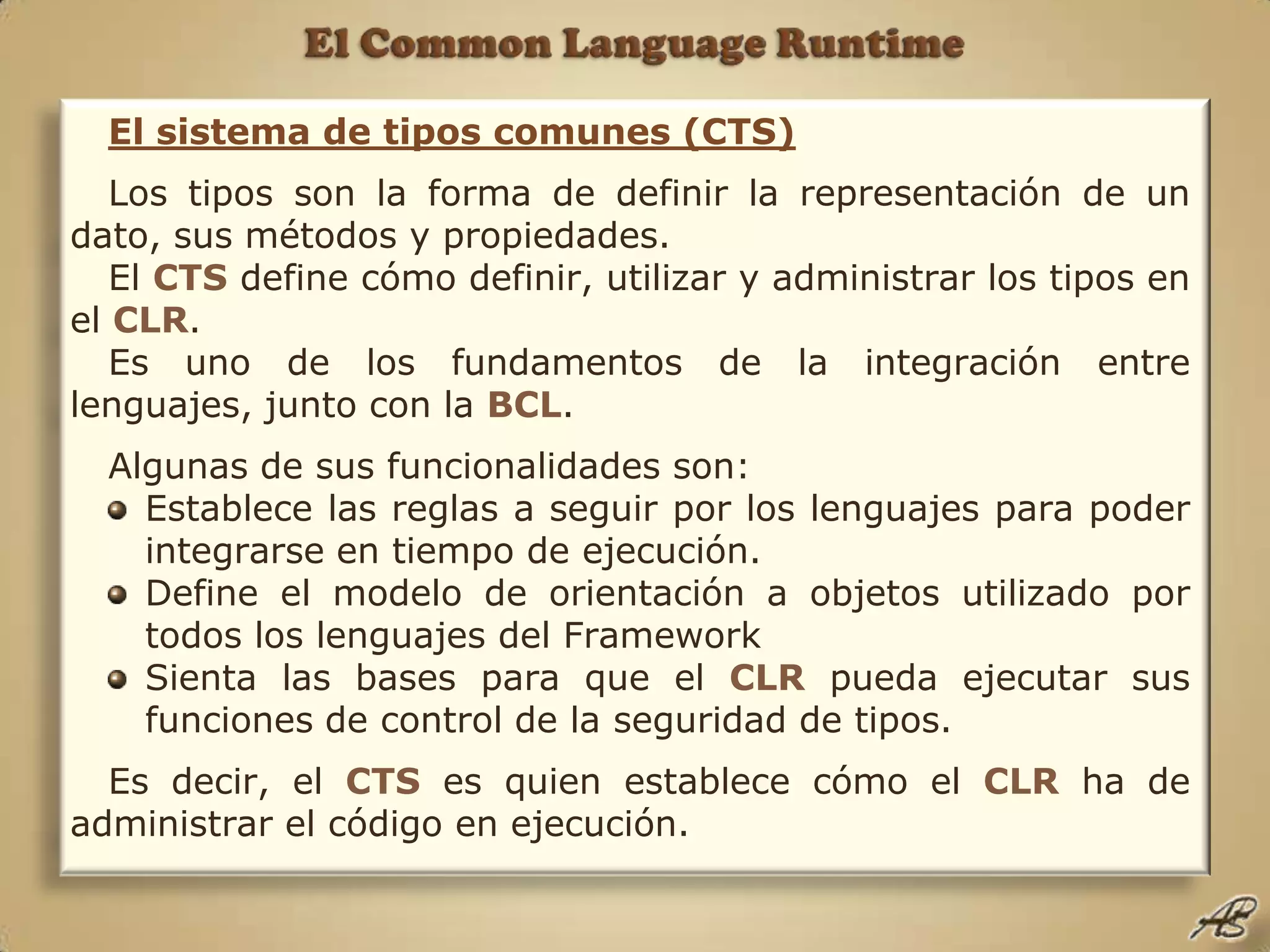 El Common Language RuntimeEl sistema de tipos comunes (CTS)Los tipos son la forma de definir la representación de un dato, sus métodos y propiedades.El CTS define cómo definir, utilizar y administrar los tipos en el CLR.Es uno de los fundamentos de la integración entre lenguajes, junto con la BCL.Algunas de sus funcionalidades son:Establece las reglas a seguir por los lenguajes para poder integrarse en tiempo de ejecución.Define el modelo de orientación a objetos utilizado por todos los lenguajes del FrameworkSienta las bases para que el CLR pueda ejecutar sus funciones de control de la seguridad de tipos.Es decir, el CTS es quien establece cómo el CLR ha de administrar el código en ejecución.
